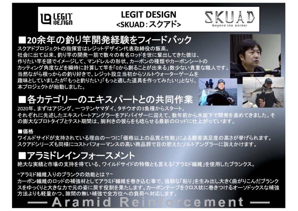SKUADの陣頭指揮官はレジットデザイン最高経営責任者である飯高。飯高博文と鬼形毅 各々が異なる大手のメーカーで働きながら、何かのいたずらで人生が交差してしまったロッドメイキングのエキスパートの2人。 安定した社会的地位や信用を投げうってまで「もっといい竿を造りたい!」と情熱を燃やし、強い意志と己の信念でもの造りが出来る会社として設立されたのが「レジットデザイン社」というチームです。 第1弾製品であるワイルドサイド発売直後から、バス界にとどまらずソルトの世界でもレジットデザインのもの造りに共感してくださるエキスパートアングラーが我々の周りには少なからず存在していました。 それぞれの分野やバックボーンは違えど「その釣りに関して絶対の自信と経験がある」という彼らのロッドに対する情熱はレジットデザイン社を動かすには十分すぎる熱を帯びていました。 時は経ち、2020年。 その熱は形となり【SKUAD】という名を得てレジットデザインのソルトウォーターブランドとして世にデビューすることになりました。 若干のニュアンスの違いはあれど、我々がレジットデザインを設立するに至った経緯にも似ており、これを「単なる海への進出」と片付けるには余りにも安易と言えるでしょう。